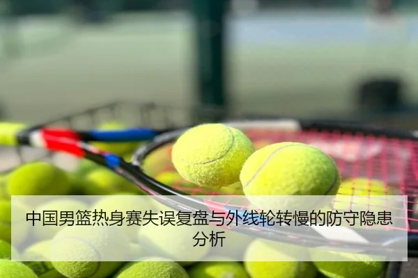 中国男篮热身赛失误复盘与外线轮转慢的防守隐患分析
